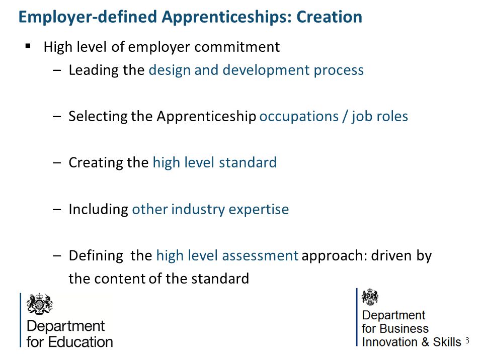 6 High level of employer commitment –Leading the design and development process –Selecting the Apprenticeship occupations / job roles –Creating the high level standard –Including other industry expertise –Defining the high level assessment approach: driven by the content of the standard Employer-defined Apprenticeships: Creation
