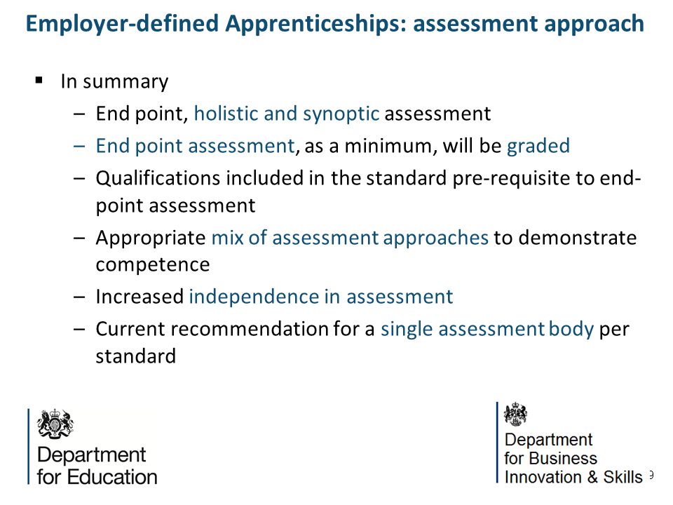 9 In summary –End point, holistic and synoptic assessment –End point assessment, as a minimum, will be graded –Qualifications included in the standard pre-requisite to end- point assessment –Appropriate mix of assessment approaches to demonstrate competence –Increased independence in assessment –Current recommendation for a single assessment body per standard Employer-defined Apprenticeships: assessment approach