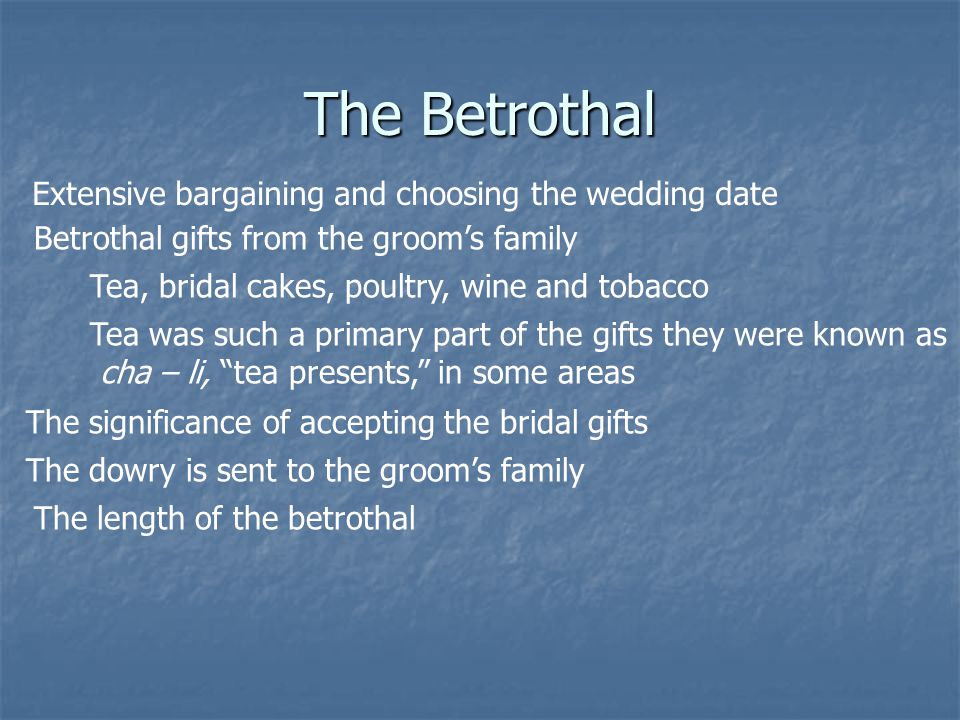The Betrothal Extensive bargaining and choosing the wedding date Betrothal gifts from the grooms family Tea, bridal cakes, poultry, wine and tobacco Tea was such a primary part of the gifts they were known as cha – li, tea presents, in some areas The significance of accepting the bridal gifts The dowry is sent to the grooms family The length of the betrothal