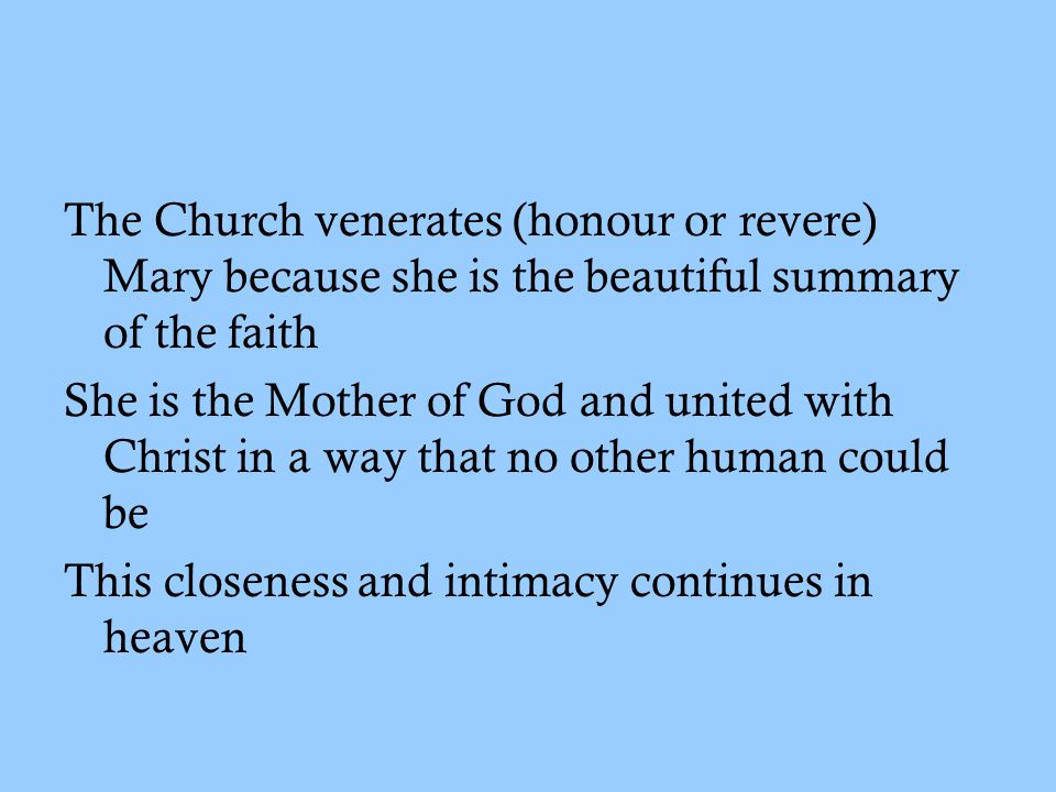 The Church venerates (honour or revere) Mary because she is the beautiful summary of the faith She is the Mother of God and united with Christ in a way that no other human could be This closeness and intimacy continues in heaven