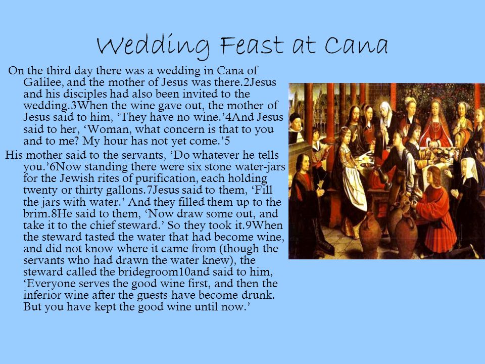 Wedding Feast at Cana On the third day there was a wedding in Cana of Galilee, and the mother of Jesus was there.2Jesus and his disciples had also been invited to the wedding.3When the wine gave out, the mother of Jesus said to him, They have no wine.4And Jesus said to her, Woman, what concern is that to you and to me.