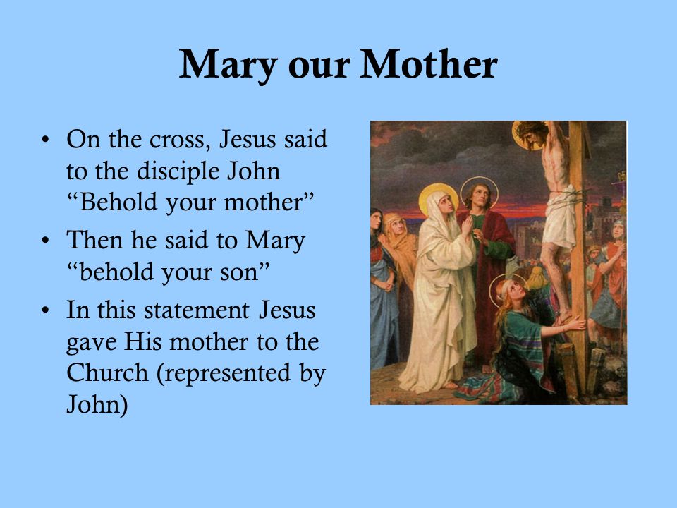Mary our Mother On the cross, Jesus said to the disciple John Behold your mother Then he said to Mary behold your son In this statement Jesus gave His mother to the Church (represented by John)