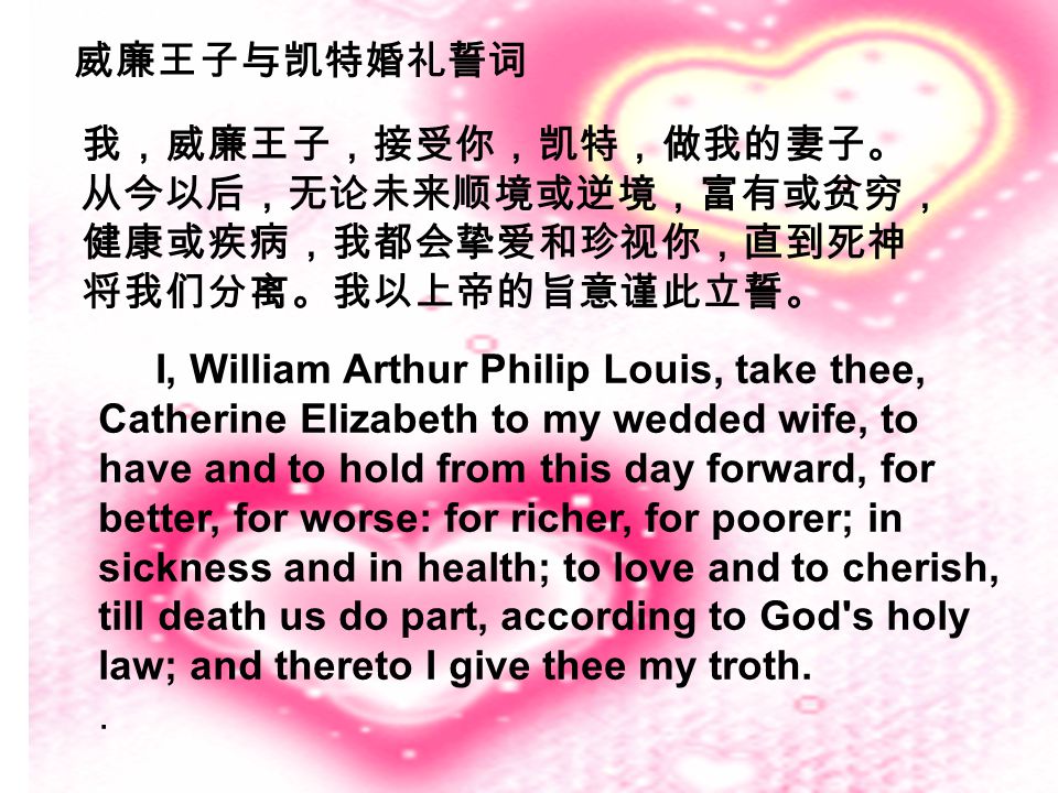 I, William Arthur Philip Louis, take thee, Catherine Elizabeth to my wedded wife, to have and to hold from this day forward, for better, for worse: for richer, for poorer; in sickness and in health; to love and to cherish, till death us do part, according to God s holy law; and thereto I give thee my troth..
