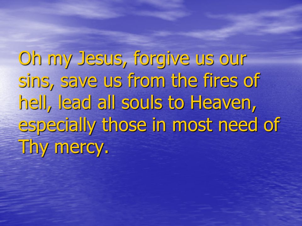 Oh my Jesus, forgive us our sins, save us from the fires of hell, lead all souls to Heaven, especially those in most need of Thy mercy.