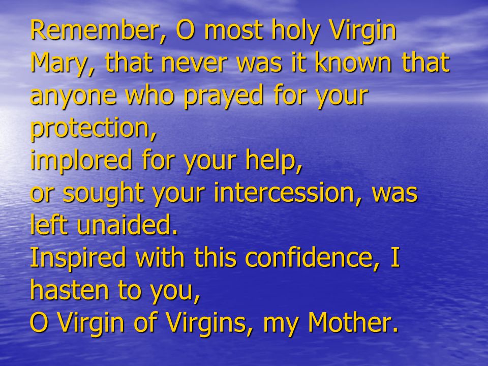 Remember, O most holy Virgin Mary, that never was it known that anyone who prayed for your protection, implored for your help, or sought your intercession, was left unaided.