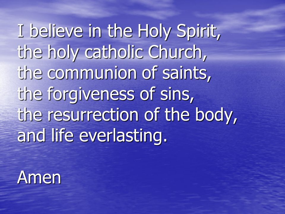 I believe in the Holy Spirit, the holy catholic Church, the communion of saints, the forgiveness of sins, the resurrection of the body, and life everlasting.