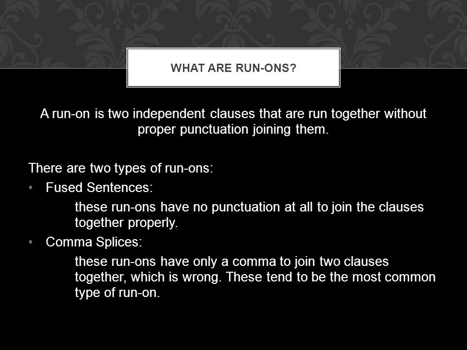 A run-on is two independent clauses that are run together without proper punctuation joining them.