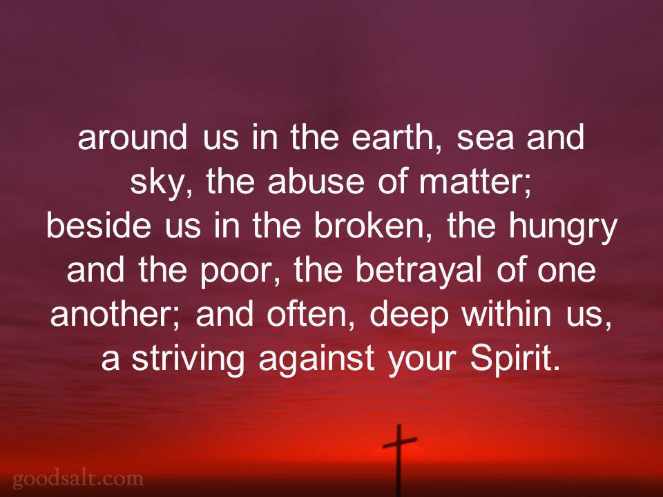 around us in the earth, sea and sky, the abuse of matter; beside us in the broken, the hungry and the poor, the betrayal of one another; and often, deep within us, a striving against your Spirit.