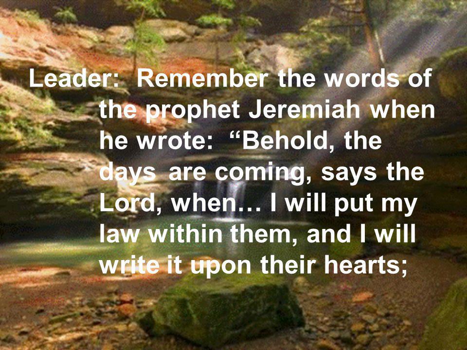 Leader: Remember the words of the prophet Jeremiah when he wrote: Behold, the days are coming, says the Lord, when… I will put my law within them, and I will write it upon their hearts;