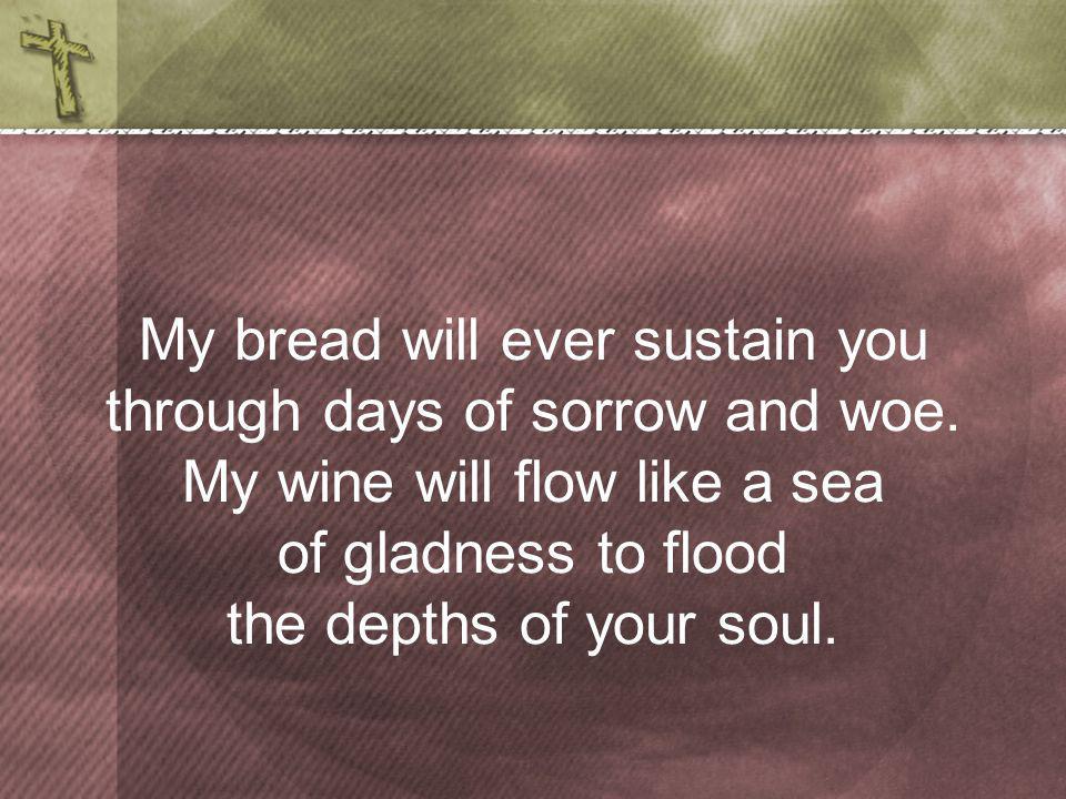 My bread will ever sustain you through days of sorrow and woe.