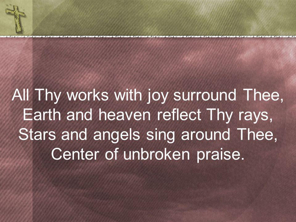 All Thy works with joy surround Thee, Earth and heaven reflect Thy rays, Stars and angels sing around Thee, Center of unbroken praise.