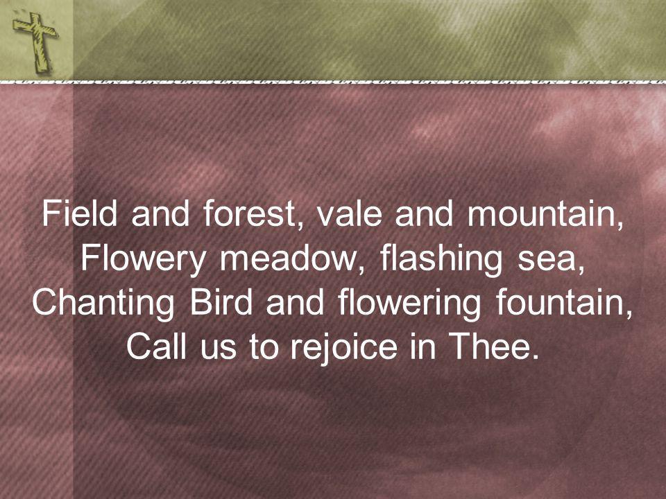Field and forest, vale and mountain, Flowery meadow, flashing sea, Chanting Bird and flowering fountain, Call us to rejoice in Thee.