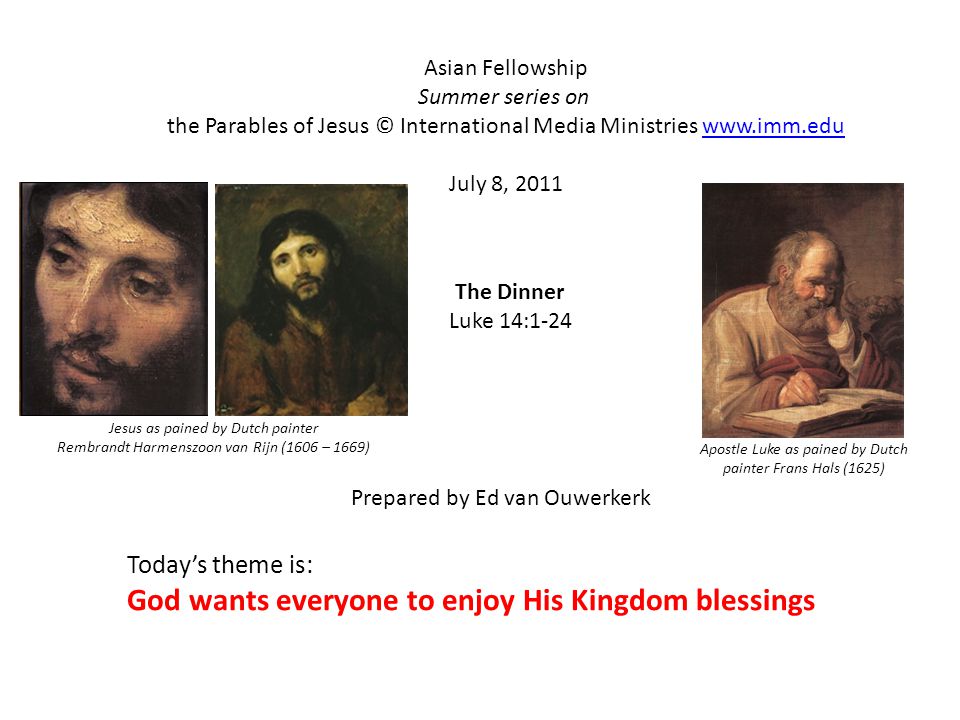 The Dinner Luke 14:1-24 Asian Fellowship Summer series on the Parables of Jesus © International Media Ministries   July 8, 2011 Prepared by Ed van Ouwerkerk Todays theme is: God wants everyone to enjoy His Kingdom blessings Apostle Luke as pained by Dutch painter Frans Hals (1625) Jesus as pained by Dutch painter Rembrandt Harmenszoon van Rijn (1606 – 1669)