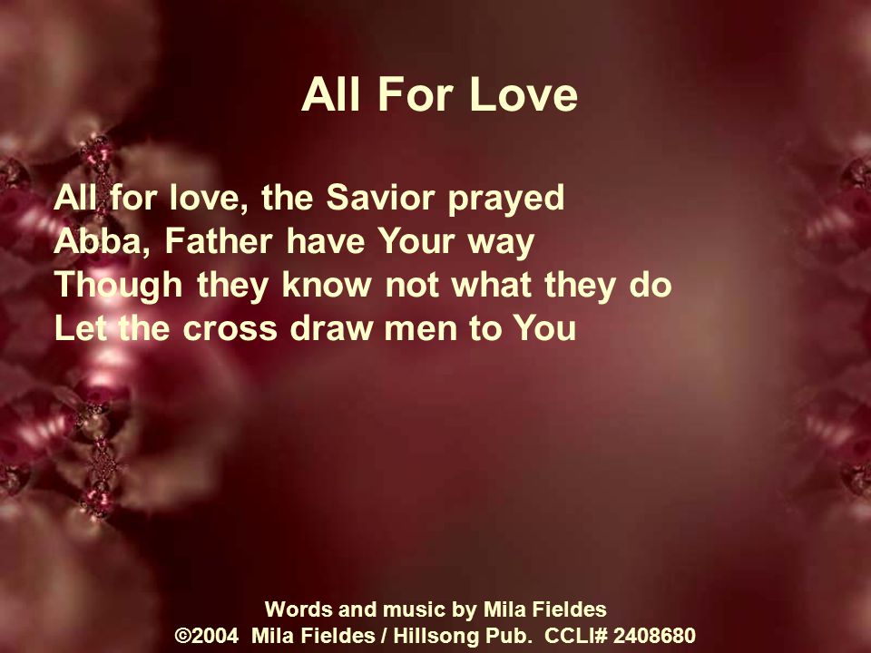 All For Love All for love, the Savior prayed Abba, Father have Your way Though they know not what they do Let the cross draw men to You Words and music by Mila Fieldes ©2004 Mila Fieldes / Hillsong Pub.