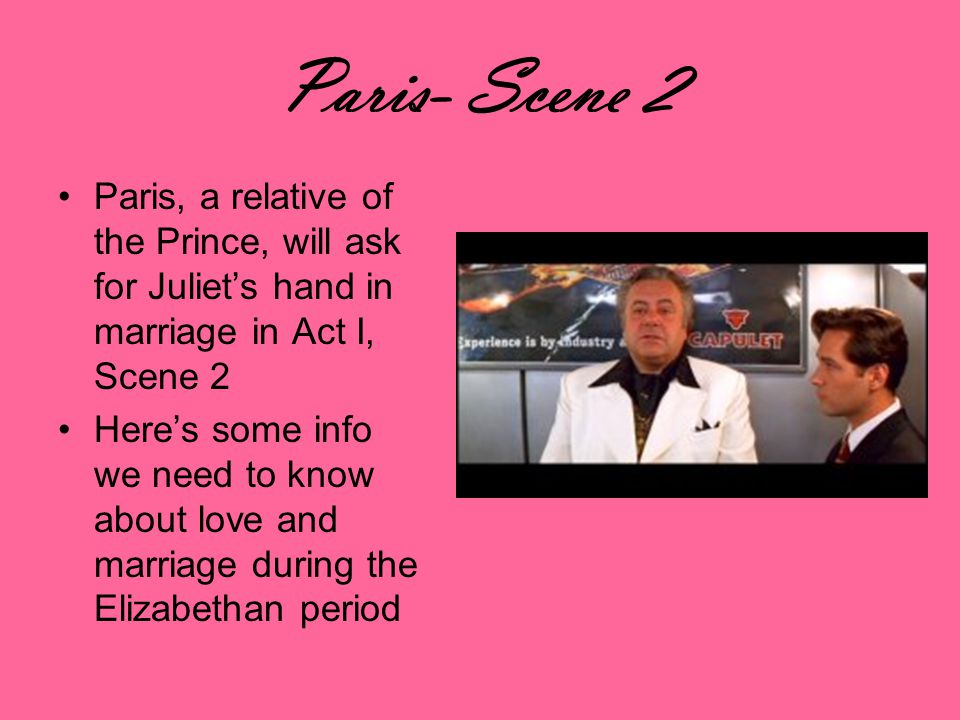 Paris- Scene 2 Paris, a relative of the Prince, will ask for Juliets hand in marriage in Act I, Scene 2 Heres some info we need to know about love and marriage during the Elizabethan period