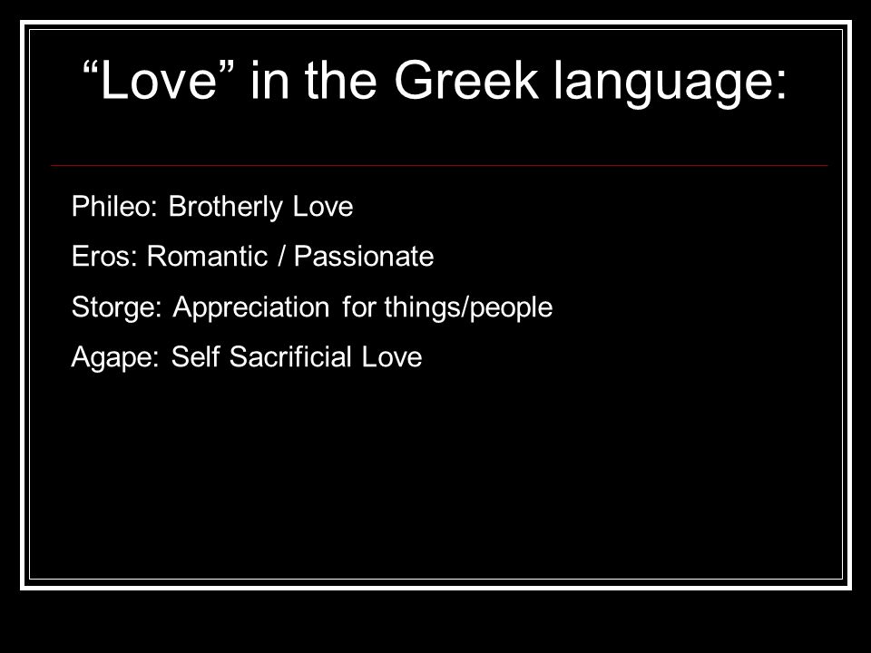 Love in the Greek language: Phileo: Brotherly Love Eros: Romantic / Passionate Storge: Appreciation for things/people Agape: Self Sacrificial Love
