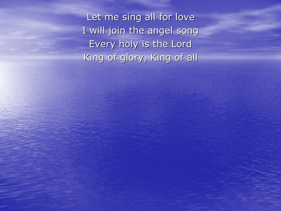 Let me sing all for love I will join the angel song Every holy is the Lord King of glory, King of all