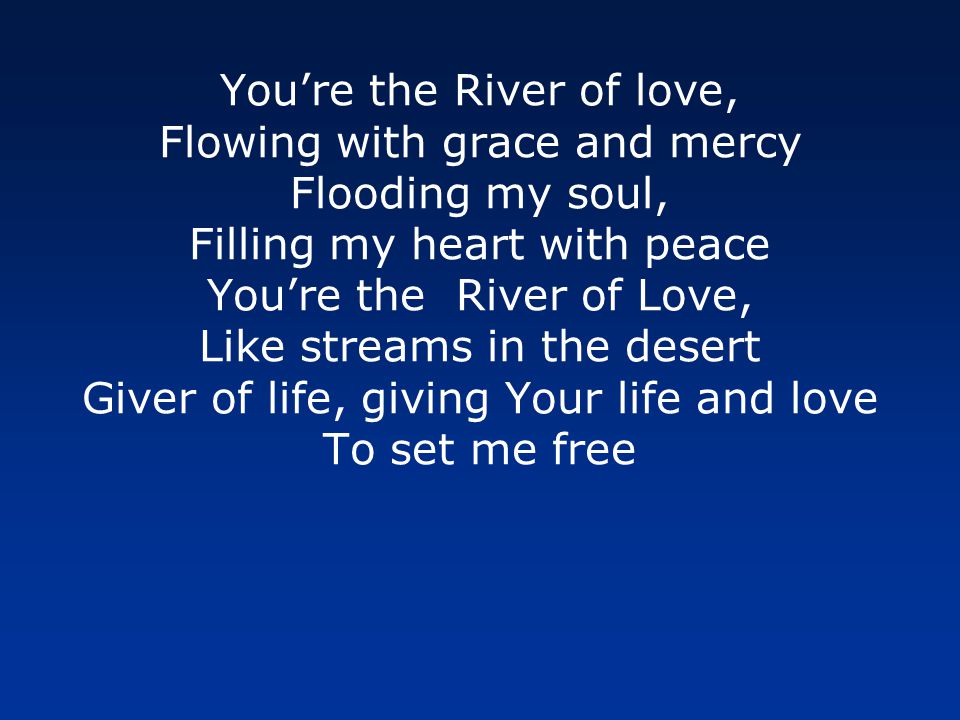Youre the River of love, Flowing with grace and mercy Flooding my soul, Filling my heart with peace Youre the River of Love, Like streams in the desert Giver of life, giving Your life and love To set me free