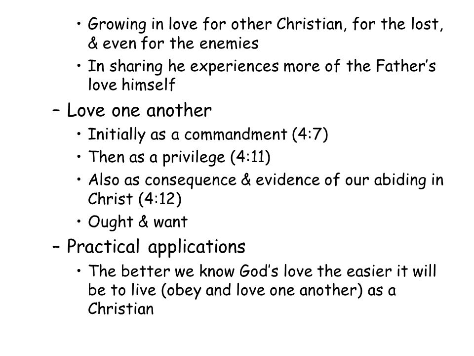 Growing in love for other Christian, for the lost, & even for the enemies In sharing he experiences more of the Fathers love himself –Love one another Initially as a commandment (4:7) Then as a privilege (4:11) Also as consequence & evidence of our abiding in Christ (4:12) Ought & want –Practical applications The better we know Gods love the easier it will be to live (obey and love one another) as a Christian