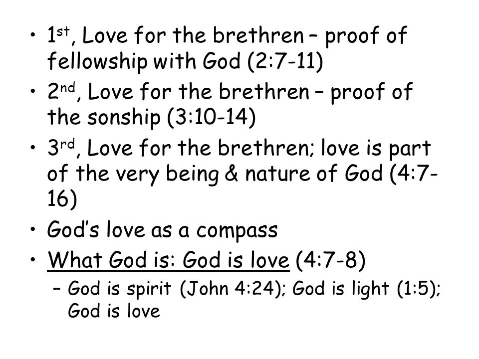 1 st, Love for the brethren – proof of fellowship with God (2:7-11) 2 nd, Love for the brethren – proof of the sonship (3:10-14) 3 rd, Love for the brethren; love is part of the very being & nature of God (4:7- 16) Gods love as a compass What God is: God is love (4:7-8) –God is spirit (John 4:24); God is light (1:5); God is love