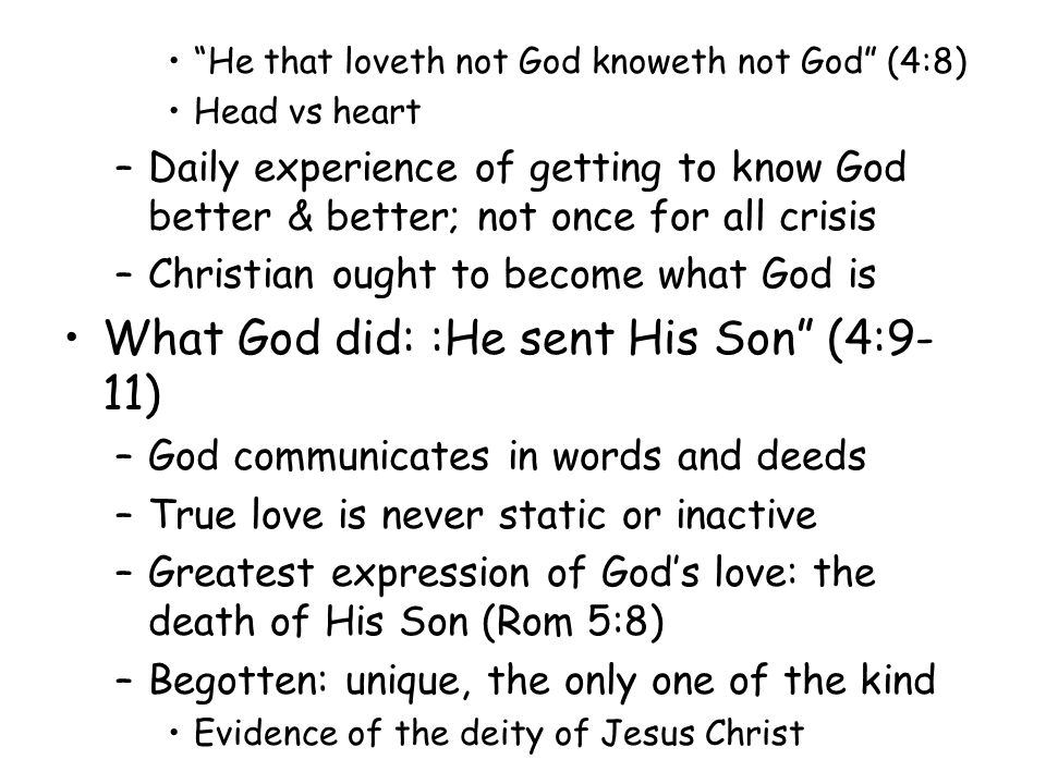 He that loveth not God knoweth not God (4:8) Head vs heart –Daily experience of getting to know God better & better; not once for all crisis –Christian ought to become what God is What God did: :He sent His Son (4:9- 11) –God communicates in words and deeds –True love is never static or inactive –Greatest expression of Gods love: the death of His Son (Rom 5:8) –Begotten: unique, the only one of the kind Evidence of the deity of Jesus Christ