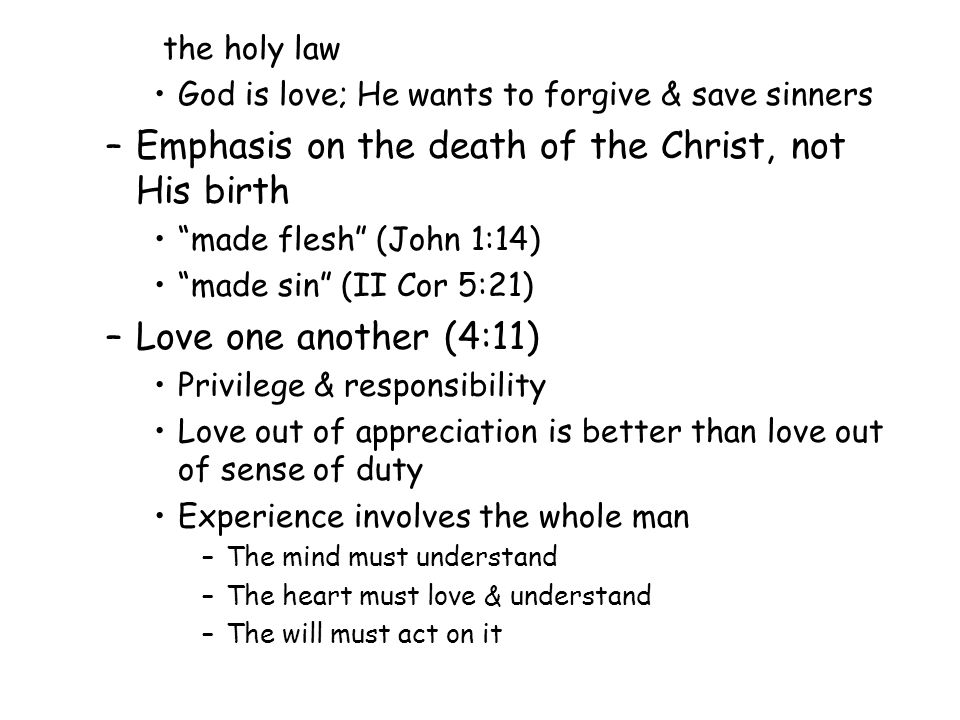 the holy law God is love; He wants to forgive & save sinners –Emphasis on the death of the Christ, not His birth made flesh (John 1:14) made sin (II Cor 5:21) –Love one another (4:11) Privilege & responsibility Love out of appreciation is better than love out of sense of duty Experience involves the whole man –The mind must understand –The heart must love & understand –The will must act on it