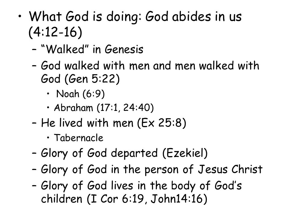 What God is doing: God abides in us (4:12-16) –Walked in Genesis –God walked with men and men walked with God (Gen 5:22) Noah (6:9) Abraham (17:1, 24:40) –He lived with men (Ex 25:8) Tabernacle –Glory of God departed (Ezekiel) –Glory of God in the person of Jesus Christ –Glory of God lives in the body of Gods children (I Cor 6:19, John14:16)