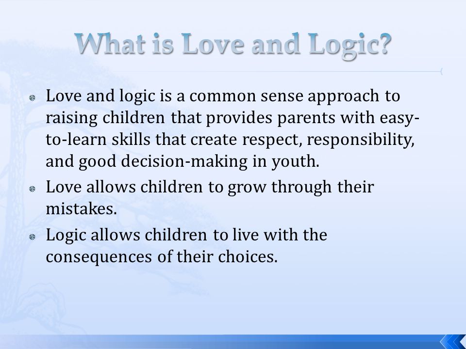 Love and logic is a common sense approach to raising children that provides parents with easy- to-learn skills that create respect, responsibility, and good decision-making in youth.