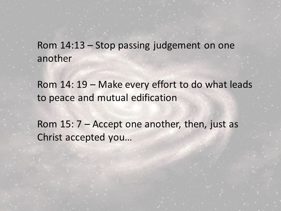 Rom 14:13 – Stop passing judgement on one another Rom 14: 19 – Make every effort to do what leads to peace and mutual edification Rom 15: 7 – Accept one another, then, just as Christ accepted you…