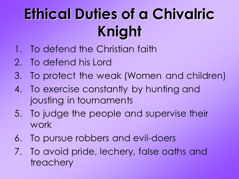 Ethical Duties of a Chivalric Knight 1.To defend the Christian faith 2.To defend his Lord 3.To protect the weak (Women and children) 4.To exercise constantly by hunting and jousting in tournaments 5.To judge the people and supervise their work 6.To pursue robbers and evil-doers 7.To avoid pride, lechery, false oaths and treachery