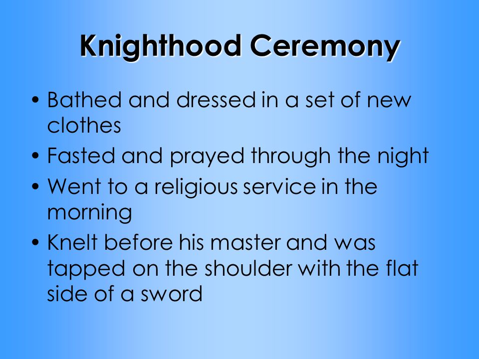 Knighthood Ceremony Bathed and dressed in a set of new clothes Fasted and prayed through the night Went to a religious service in the morning Knelt before his master and was tapped on the shoulder with the flat side of a sword