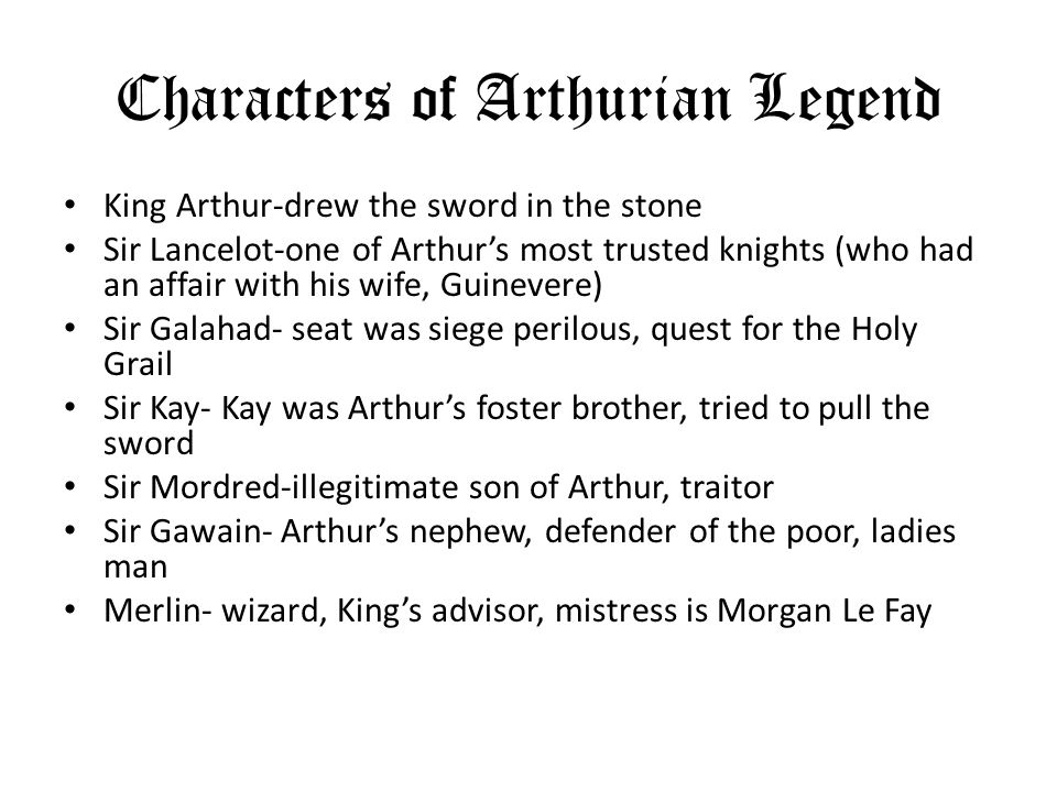 Characters of Arthurian Legend King Arthur-drew the sword in the stone Sir Lancelot-one of Arthurs most trusted knights (who had an affair with his wife, Guinevere) Sir Galahad- seat was siege perilous, quest for the Holy Grail Sir Kay- Kay was Arthurs foster brother, tried to pull the sword Sir Mordred-illegitimate son of Arthur, traitor Sir Gawain- Arthurs nephew, defender of the poor, ladies man Merlin- wizard, Kings advisor, mistress is Morgan Le Fay