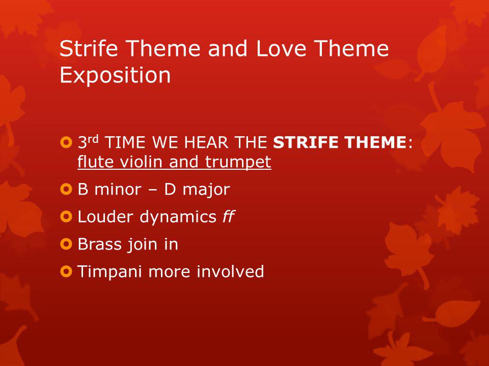 2 ND TIME WE HEAR THE STRIFE THEME: D minor – G minor – B minor Played as canon by cello and double bass and followed by piccolo/flute/oboe Imitation at the octave and double octave Distance of a minim Canon is repeated a 4 th higher Because it is played as a canon…the texture is Polyphonic Strife Theme and Love Theme Exposition