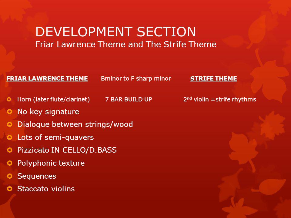 Strife Theme and Love Theme Exposition Love theme in higher register in flute + oboe LOVE THEME PART 1: flutes and oboes in a higher register………… Love theme introduced by rising semiquavers in flute and oboe Pizz cello and double bass Rocking/Broken chords on violin and viola No percussion THE LOVE THEME PART 1 IS REPEATED exactly as the above but this time the Clarinets join in with the flutes and oboes Bass trombone joins in A short Codetta brings the section to an end with the harp playing crotchet chords