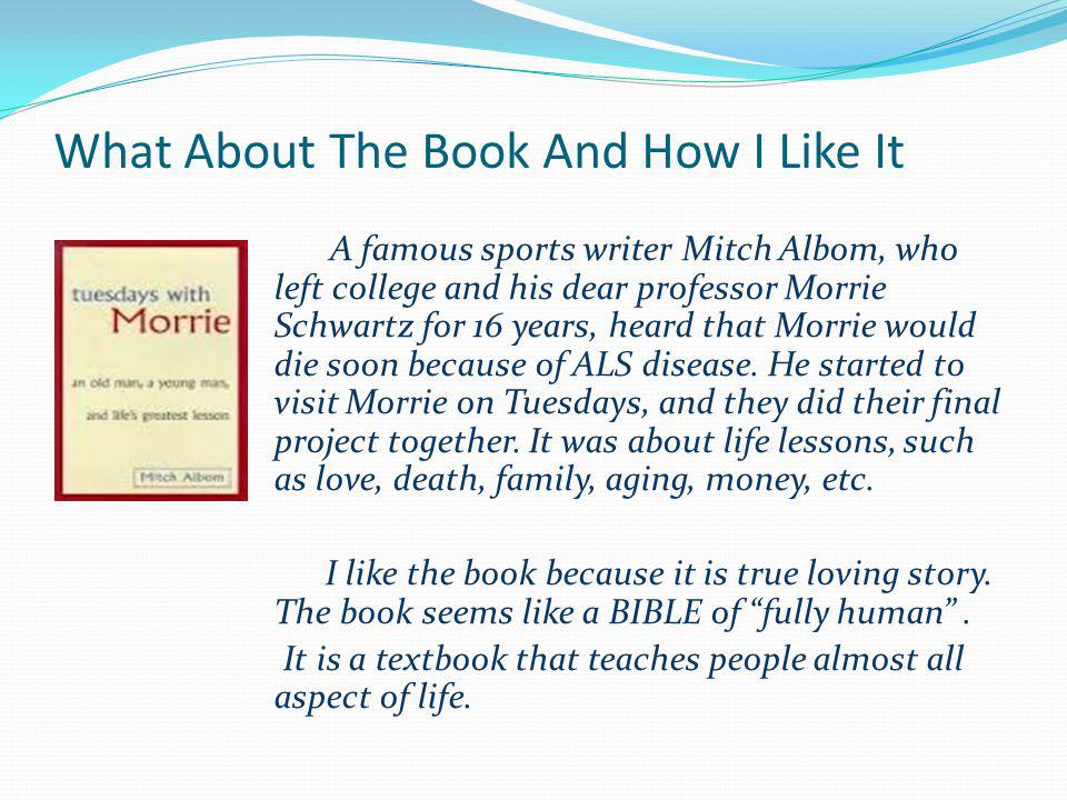 What About The Book And How I Like It A famous sports writer Mitch Albom, who left college and his dear professor Morrie Schwartz for 16 years, heard that Morrie would die soon because of ALS disease.