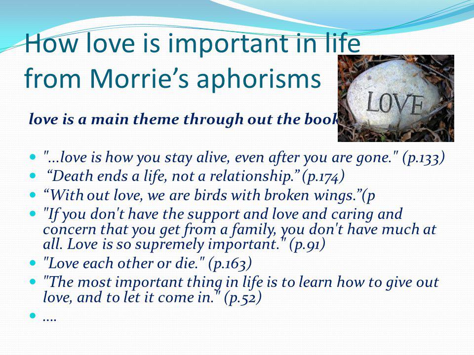 How love is important in life from Morries aphorisms love is a main theme through out the book ...love is how you stay alive, even after you are gone. (p.133) Death ends a life, not a relationship.