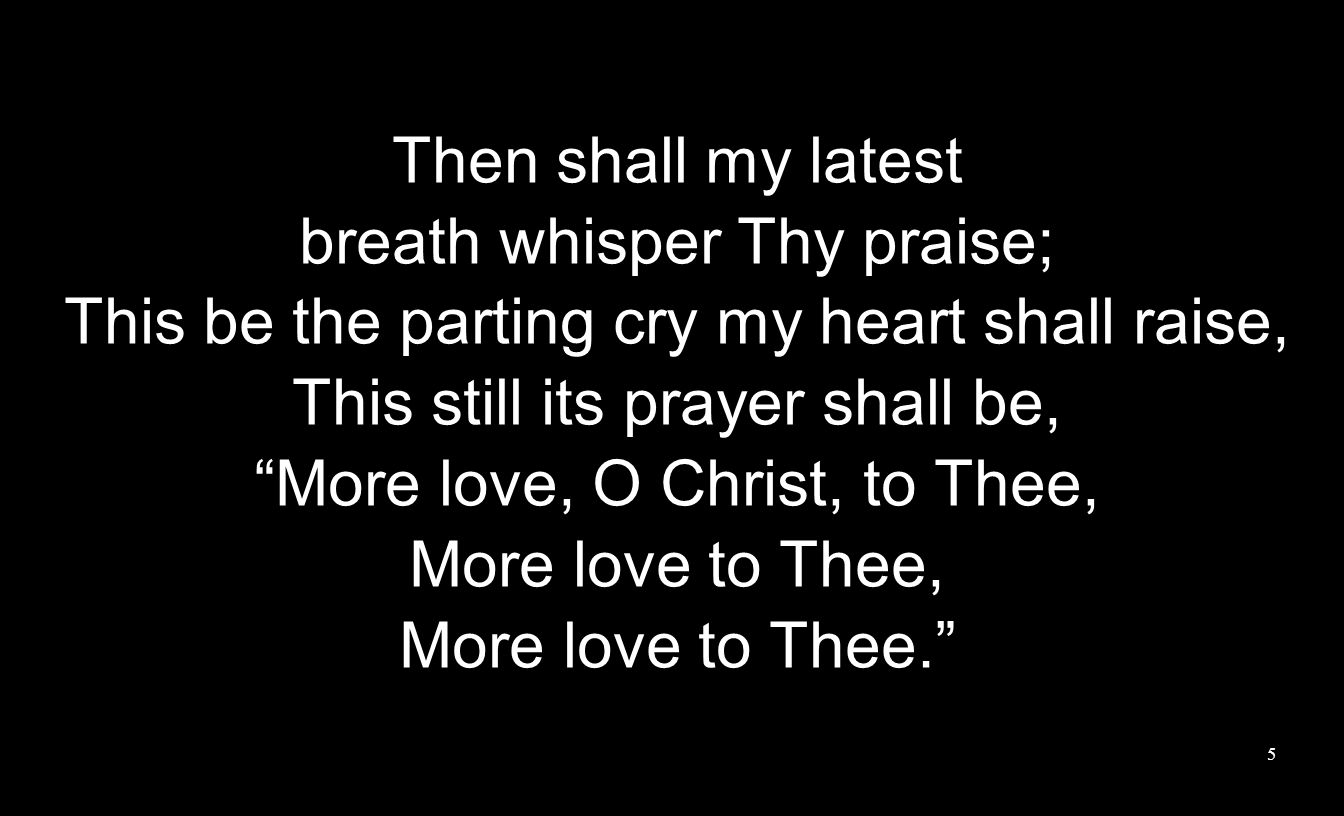 Then shall my latest breath whisper Thy praise; This be the parting cry my heart shall raise, This still its prayer shall be, More love, O Christ, to Thee, More love to Thee, More love to Thee.