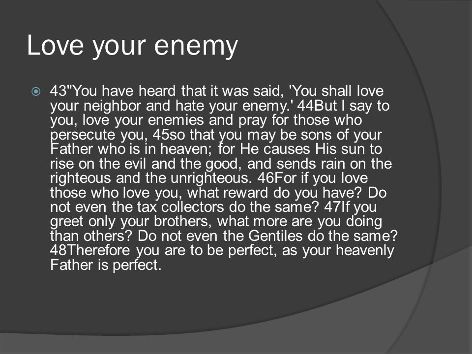 Love your enemy 43 You have heard that it was said, You shall love your neighbor and hate your enemy. 44But I say to you, love your enemies and pray for those who persecute you, 45so that you may be sons of your Father who is in heaven; for He causes His sun to rise on the evil and the good, and sends rain on the righteous and the unrighteous.