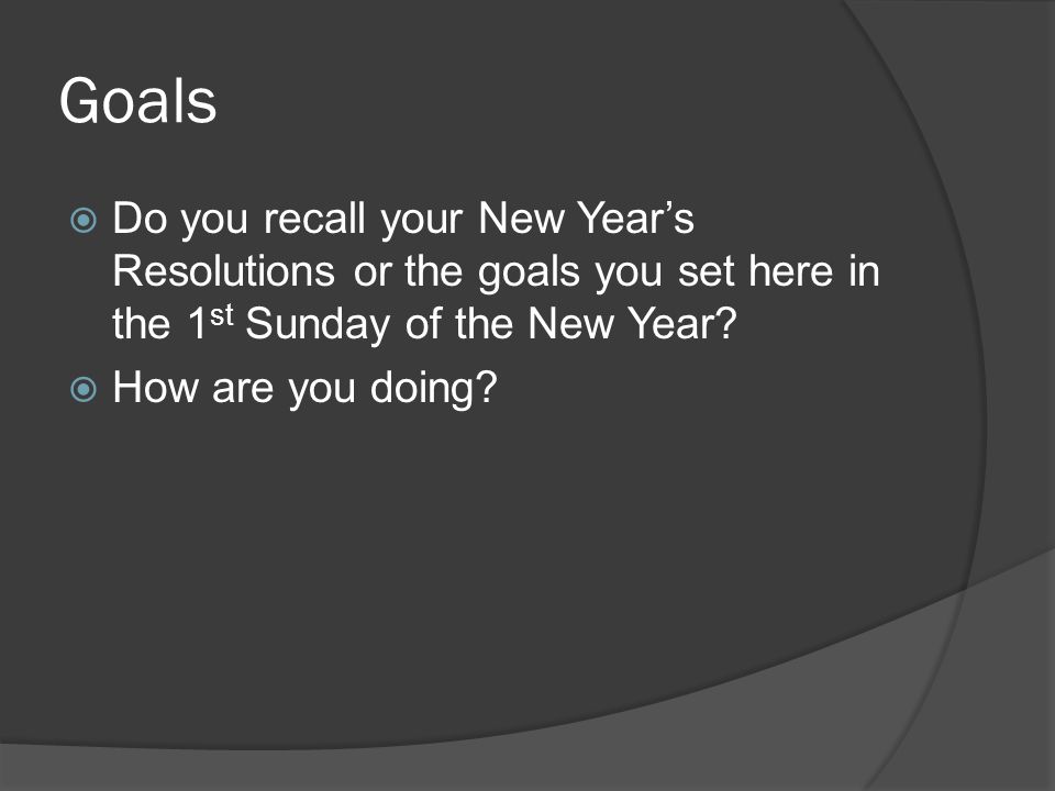 Goals Do you recall your New Years Resolutions or the goals you set here in the 1 st Sunday of the New Year.