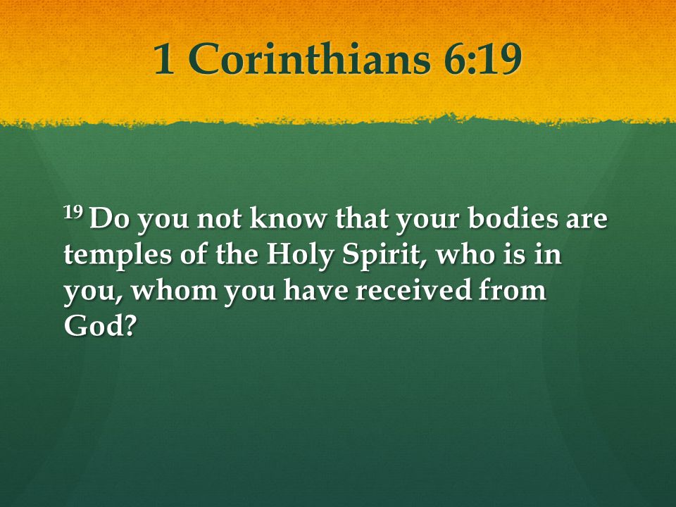 1 Corinthians 6:19 19 Do you not know that your bodies are temples of the Holy Spirit, who is in you, whom you have received from God