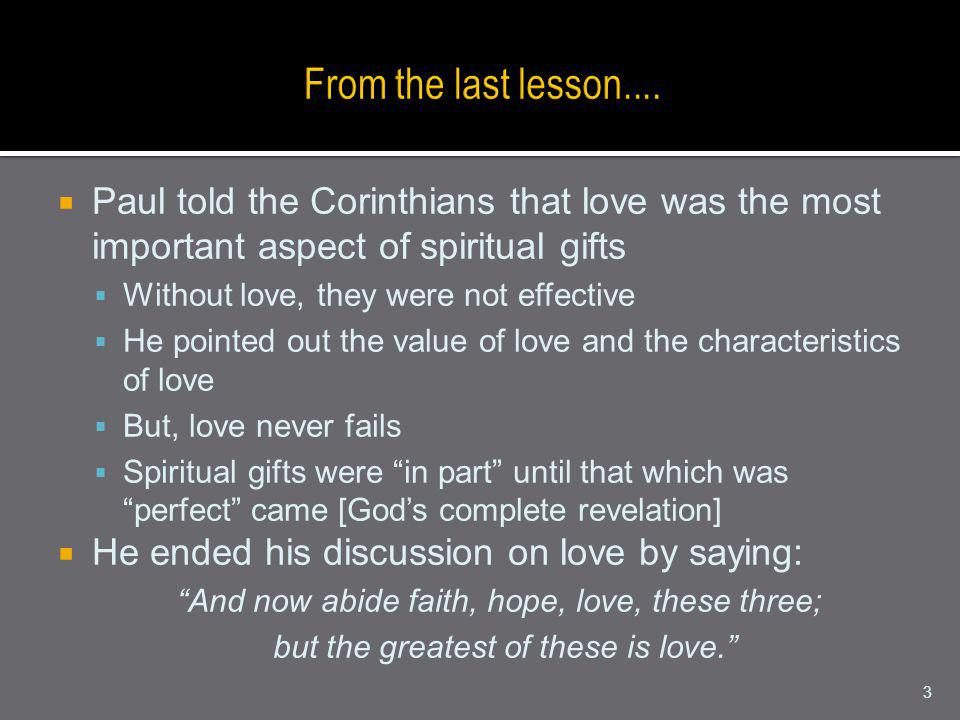 Paul told the Corinthians that love was the most important aspect of spiritual gifts Without love, they were not effective He pointed out the value of love and the characteristics of love But, love never fails Spiritual gifts were in part until that which was perfect came [Gods complete revelation] He ended his discussion on love by saying: And now abide faith, hope, love, these three; but the greatest of these is love.