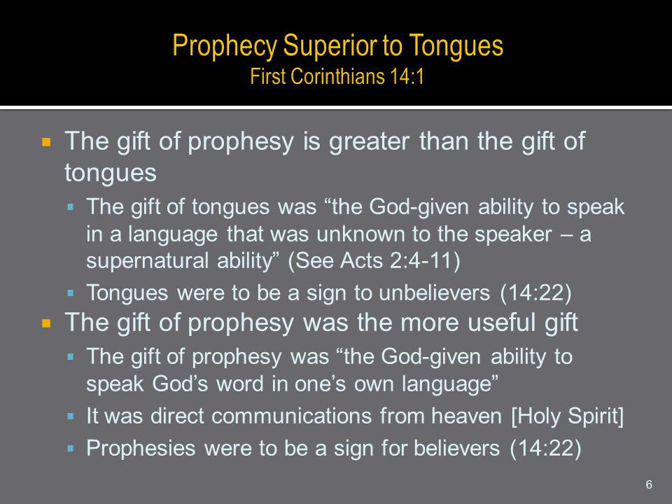 The gift of prophesy is greater than the gift of tongues The gift of tongues was the God-given ability to speak in a language that was unknown to the speaker – a supernatural ability (See Acts 2:4-11) Tongues were to be a sign to unbelievers (14:22) The gift of prophesy was the more useful gift The gift of prophesy was the God-given ability to speak Gods word in ones own language It was direct communications from heaven [Holy Spirit] Prophesies were to be a sign for believers (14:22) 6