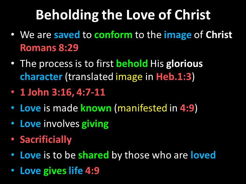 Beholding the Love of Christ We are saved to conform to the image of Christ Romans 8:29 The process is to first behold His glorious character (translated image in Heb.1:3) 1 John 3:16, 4:7-11 Love is made known (manifested in 4:9) Love involves giving Sacrificially Love is to be shared by those who are loved Love gives life 4:9