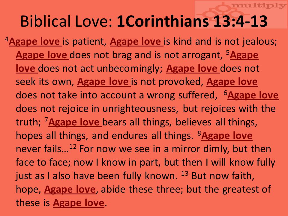Biblical Love: 1Corinthians 13: Agape love is patient, Agape love is kind and is not jealous; Agape love does not brag and is not arrogant, 5 Agape love does not act unbecomingly; Agape love does not seek its own, Agape love is not provoked, Agape love does not take into account a wrong suffered, 6 Agape love does not rejoice in unrighteousness, but rejoices with the truth; 7 Agape love bears all things, believes all things, hopes all things, and endures all things.