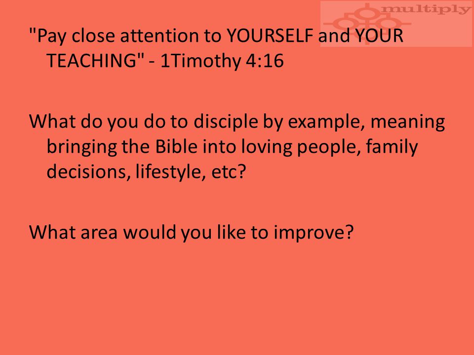 Pay close attention to YOURSELF and YOUR TEACHING - 1Timothy 4:16 What do you do to disciple by example, meaning bringing the Bible into loving people, family decisions, lifestyle, etc.