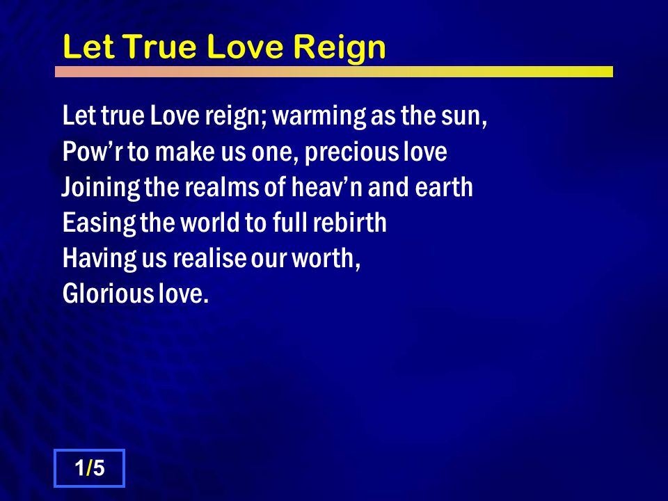 Let True Love Reign Let true Love reign; warming as the sun, Powr to make us one, precious love Joining the realms of heavn and earth Easing the world to full rebirth Having us realise our worth, Glorious love.