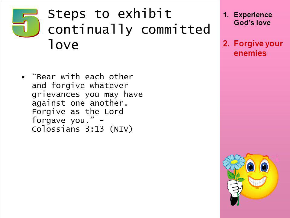6 2.Forgive your enemies Steps to exhibit continually committed love Bear with each other and forgive whatever grievances you may have against one another.