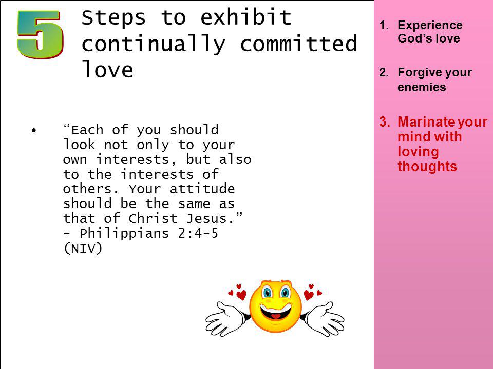 7 1.Experience Gods love 2.Forgive your enemies 3.Marinate your mind with loving thoughts Steps to exhibit continually committed love Each of you should look not only to your own interests, but also to the interests of others.