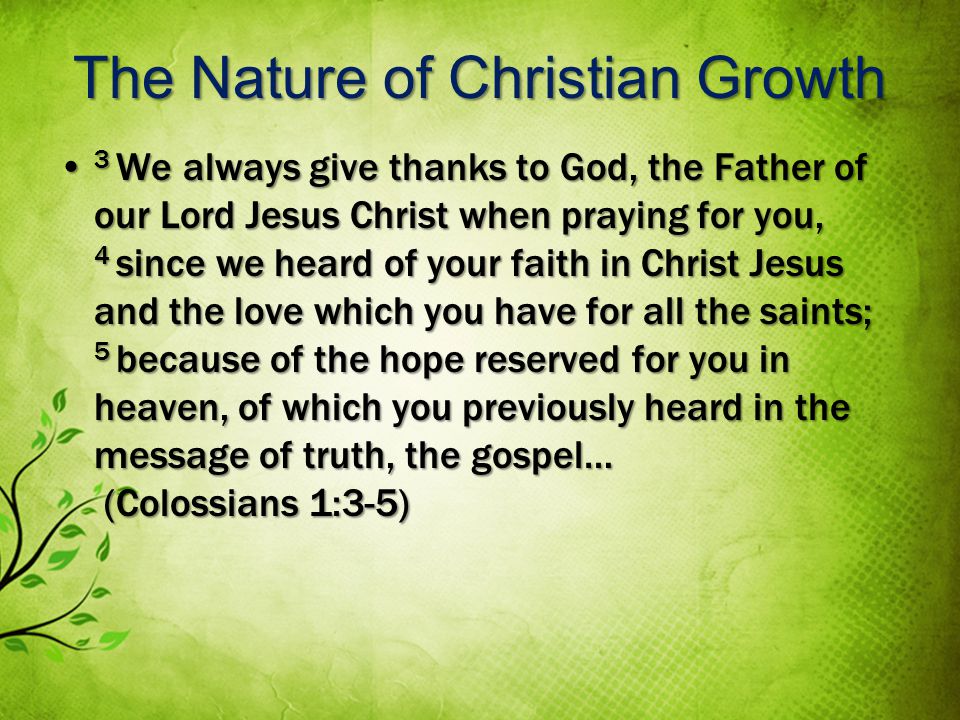 The Nature of Christian Growth 3 We always give thanks to God, the Father of our Lord Jesus Christ when praying for you, 4 since we heard of your faith in Christ Jesus and the love which you have for all the saints; 5 because of the hope reserved for you in heaven, of which you previously heard in the message of truth, the gospel… (Colossians 1:3-5) 3 We always give thanks to God, the Father of our Lord Jesus Christ when praying for you, 4 since we heard of your faith in Christ Jesus and the love which you have for all the saints; 5 because of the hope reserved for you in heaven, of which you previously heard in the message of truth, the gospel… (Colossians 1:3-5)