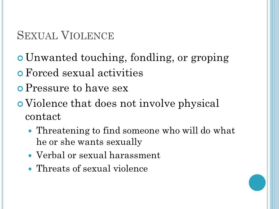 S EXUAL V IOLENCE Unwanted touching, fondling, or groping Forced sexual activities Pressure to have sex Violence that does not involve physical contact Threatening to find someone who will do what he or she wants sexually Verbal or sexual harassment Threats of sexual violence